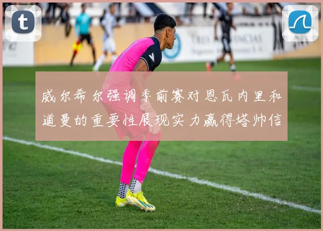 威尔希尔强调季前赛对恩瓦内里和道曼的重要性展现实力赢得塔帅信任