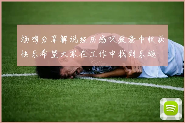 杨鸣分享解说经历感叹疲惫中收获快乐希望大家在工作中找到乐趣
