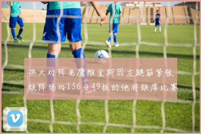 热火对阵老鹰维金斯因左腿筋紧张缺阵场均156分49板的他将缺席比赛