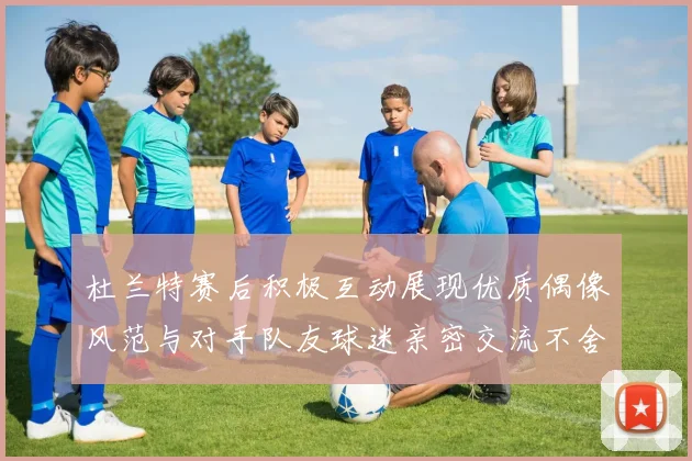 杜兰特赛后积极互动展现优质偶像风范与对手队友球迷亲密交流不舍离场
