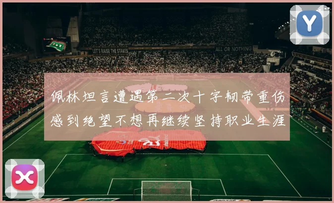 佩林坦言遭遇第二次十字韧带重伤感到绝望不想再继续坚持职业生涯