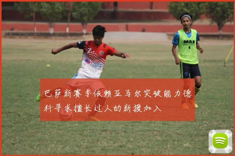 巴萨新赛季依赖亚马尔突破能力德科寻求擅长过人的新援加入
