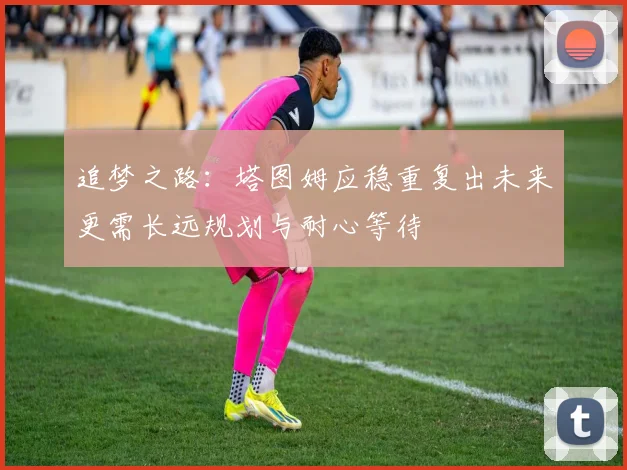 追梦之路：塔图姆应稳重复出未来更需长远规划与耐心等待