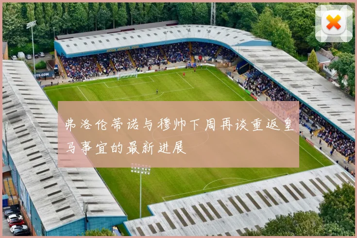 弗洛伦蒂诺与穆帅下周再谈重返皇马事宜的最新进展