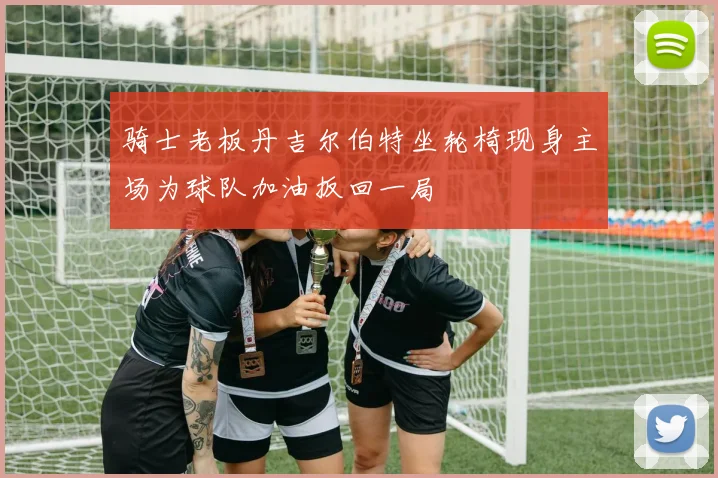骑士老板丹吉尔伯特坐轮椅现身主场为球队加油扳回一局