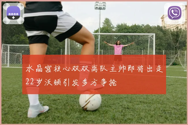 水晶宫核心双双离队主帅即将出走22岁沃顿引发多方争抢