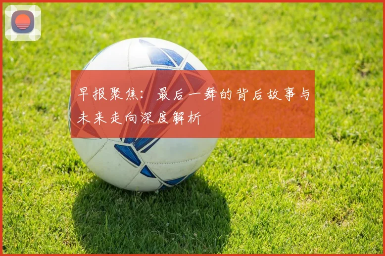 早报聚焦：最后一舞的背后故事与未来走向深度解析