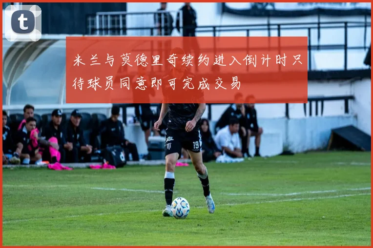 米兰与莫德里奇续约进入倒计时只待球员同意即可完成交易