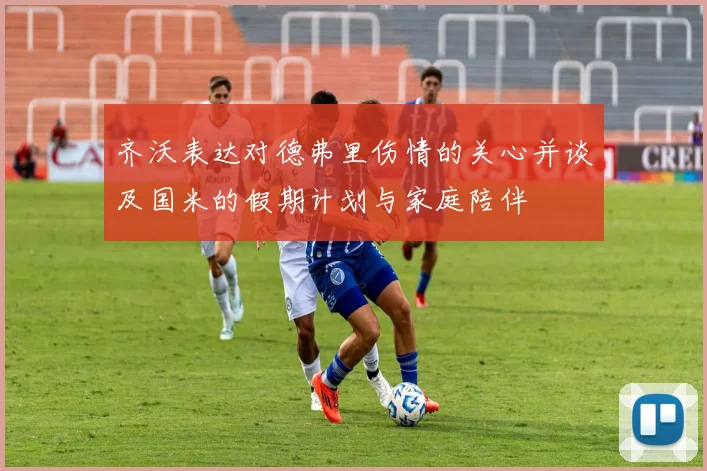 齐沃表达对德弗里伤情的关心并谈及国米的假期计划与家庭陪伴