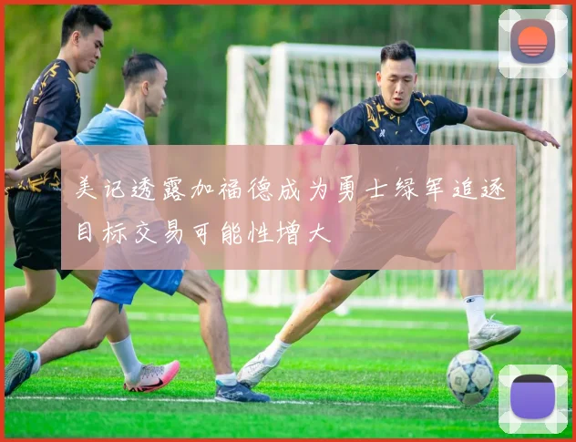 美记透露加福德成为勇士绿军追逐目标交易可能性增大