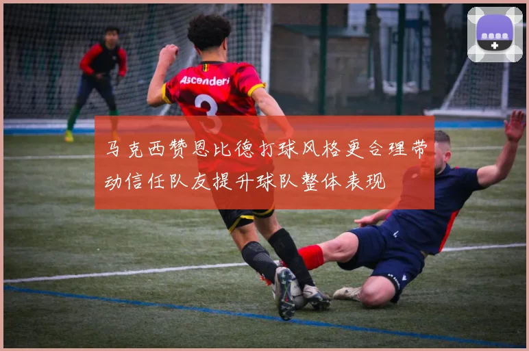 马克西赞恩比德打球风格更合理带动信任队友提升球队整体表现