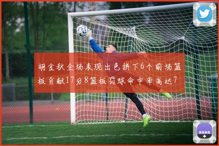 胡金秋全场表现出色拼下6个前场篮板贡献17分8篮板罚球命中率高达75
