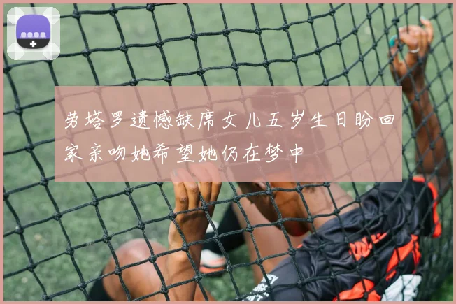 劳塔罗遗憾缺席女儿五岁生日盼回家亲吻她希望她仍在梦中