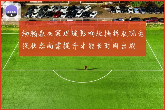 杨瀚森决策迟缓影响短挡拆表现竞技状态尚需提升才能长时间出战