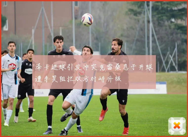 泽卡进球引发冲突克雷桑急于开球遭李昊阻拦双方对峙升级