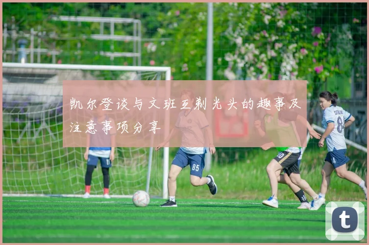 凯尔登谈与文班互剃光头的趣事及注意事项分享