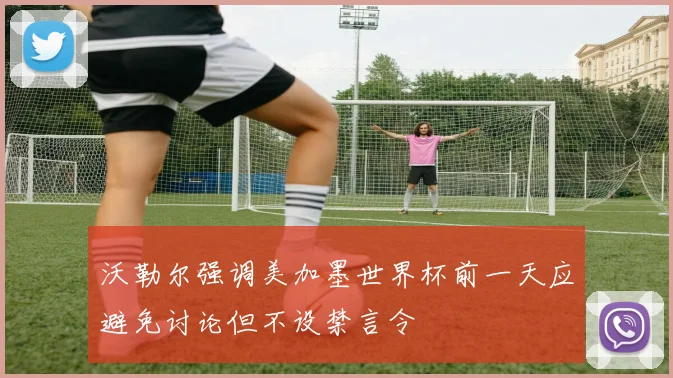 沃勒尔强调美加墨世界杯前一天应避免讨论但不设禁言令