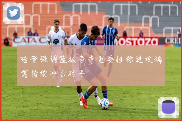 哈登强调篮板争夺重要性称进攻端需持续冲击对手