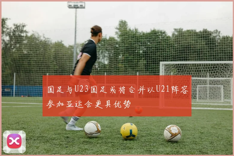 国足与U23国足或将合并以U21阵容参加亚运会更具优势