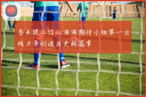 吾米提江信心满满期待小组第一出线力争创造历史新篇章