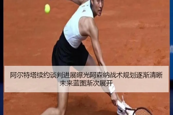 阿尔特塔续约谈判进展曝光阿森纳战术规划逐渐清晰未来蓝图渐次展开（haobosports）